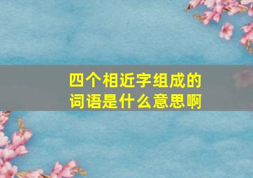 四个相近字组成的词语是什么意思啊