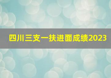 四川三支一扶进面成绩2023