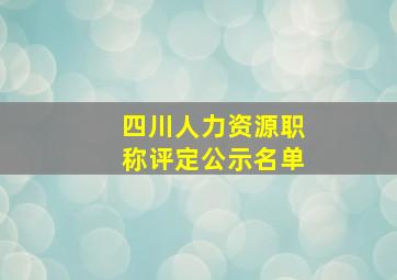 四川人力资源职称评定公示名单