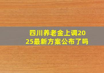 四川养老金上调2025最新方案公布了吗