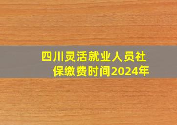 四川灵活就业人员社保缴费时间2024年