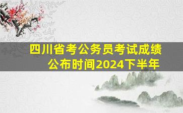 四川省考公务员考试成绩公布时间2024下半年