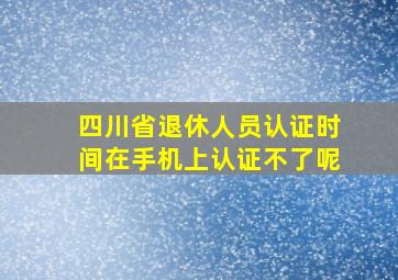 四川省退休人员认证时间在手机上认证不了呢