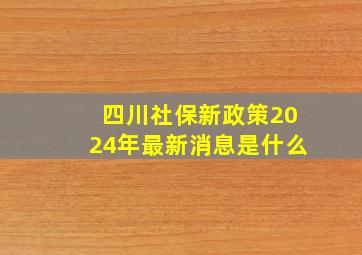 四川社保新政策2024年最新消息是什么