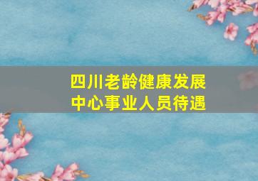 四川老龄健康发展中心事业人员待遇