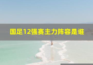 国足12强赛主力阵容是谁