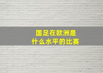 国足在欧洲是什么水平的比赛