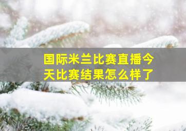 国际米兰比赛直播今天比赛结果怎么样了