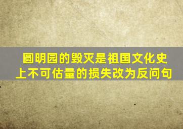 圆明园的毁灭是祖国文化史上不可估量的损失改为反问句