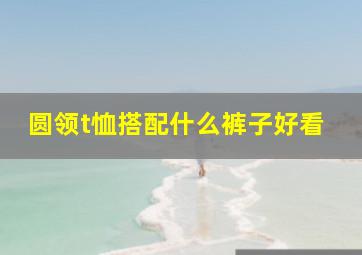 圆领t恤搭配什么裤子好看