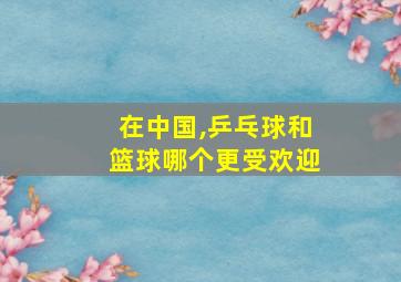 在中国,乒乓球和篮球哪个更受欢迎