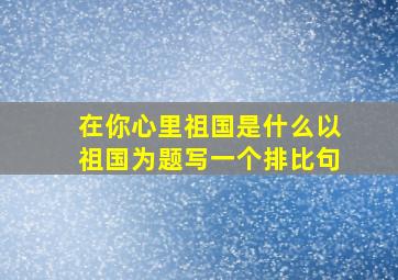 在你心里祖国是什么以祖国为题写一个排比句