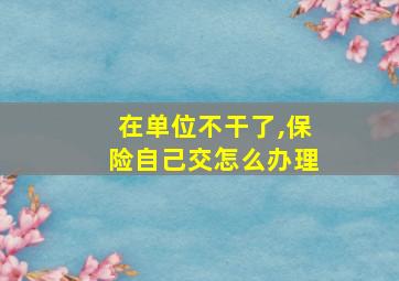 在单位不干了,保险自己交怎么办理