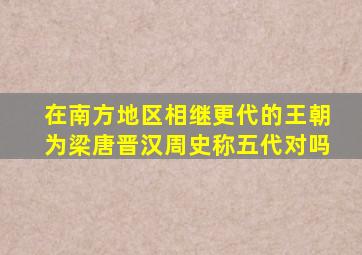 在南方地区相继更代的王朝为梁唐晋汉周史称五代对吗