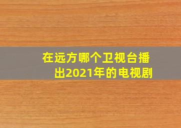 在远方哪个卫视台播出2021年的电视剧