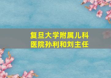 复旦大学附属儿科医院孙利和刘主任