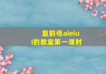 复韵母aieiui的教案第一课时