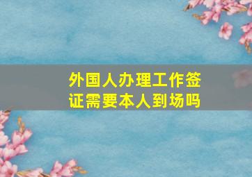 外国人办理工作签证需要本人到场吗