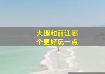 大理和丽江哪个更好玩一点