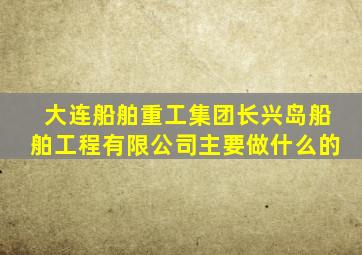 大连船舶重工集团长兴岛船舶工程有限公司主要做什么的