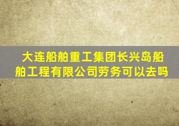 大连船舶重工集团长兴岛船舶工程有限公司劳务可以去吗