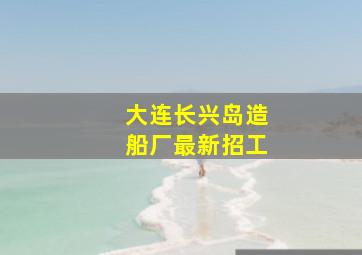 大连长兴岛造船厂最新招工