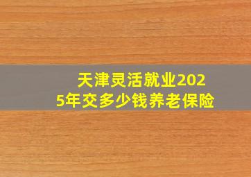 天津灵活就业2025年交多少钱养老保险