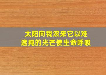 太阳向我滚来它以难遮掩的光芒使生命呼吸