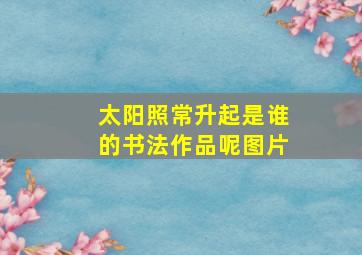 太阳照常升起是谁的书法作品呢图片