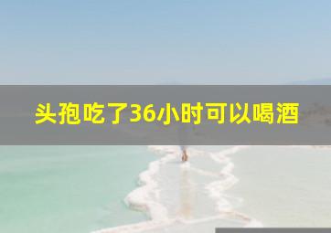 头孢吃了36小时可以喝酒