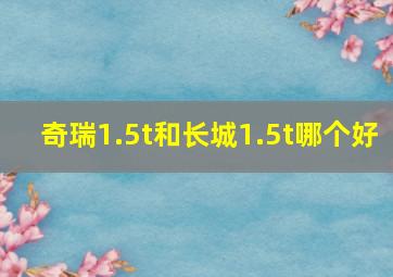 奇瑞1.5t和长城1.5t哪个好