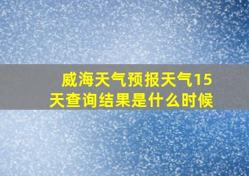 威海天气预报天气15天查询结果是什么时候