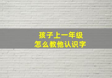 孩子上一年级怎么教他认识字