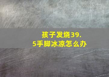 孩子发烧39.5手脚冰凉怎么办