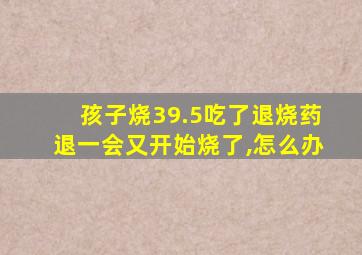 孩子烧39.5吃了退烧药退一会又开始烧了,怎么办