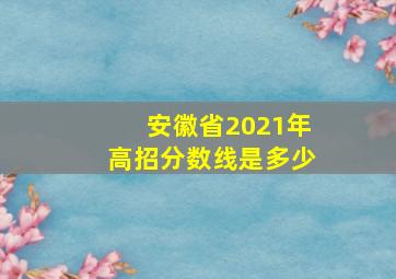 安徽省2021年高招分数线是多少