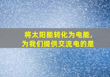 将太阳能转化为电能,为我们提供交流电的是