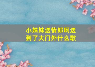 小妹妹送情郎啊送到了大门外什么歌