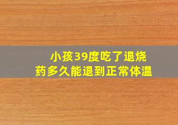 小孩39度吃了退烧药多久能退到正常体温