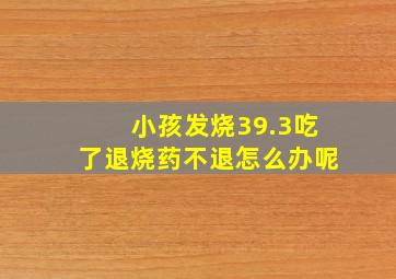 小孩发烧39.3吃了退烧药不退怎么办呢