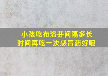 小孩吃布洛芬间隔多长时间再吃一次感冒药好呢