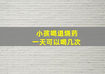 小孩喝退烧药一天可以喝几次