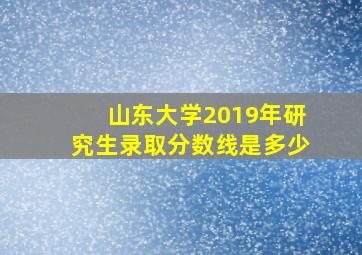 山东大学2019年研究生录取分数线是多少