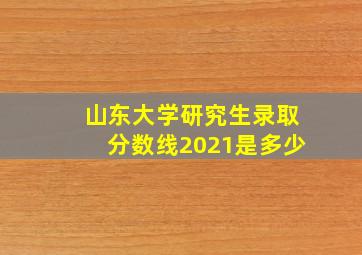 山东大学研究生录取分数线2021是多少