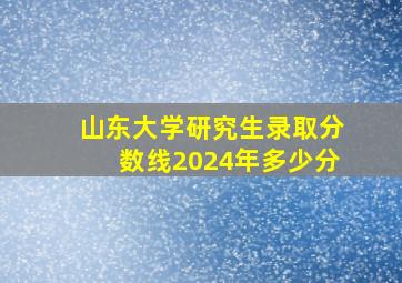 山东大学研究生录取分数线2024年多少分