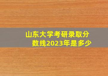 山东大学考研录取分数线2023年是多少