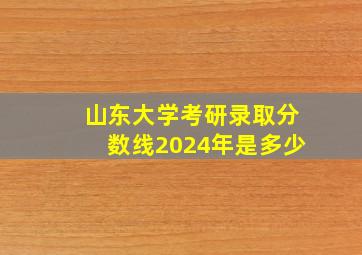 山东大学考研录取分数线2024年是多少