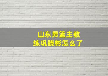 山东男篮主教练巩晓彬怎么了