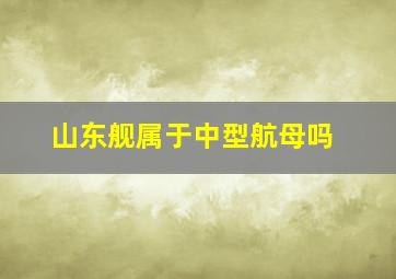 山东舰属于中型航母吗