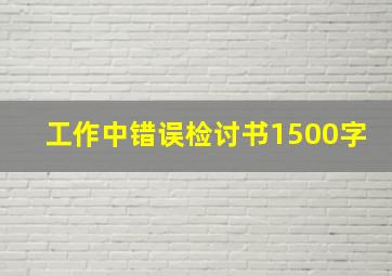 工作中错误检讨书1500字